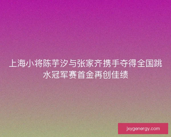 上海小将陈芋汐与张家齐携手夺得全国跳水冠军赛首金再创佳绩