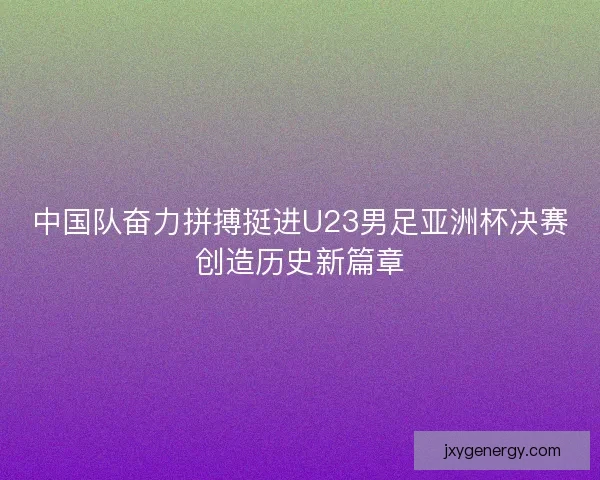 中国队奋力拼搏挺进U23男足亚洲杯决赛创造历史新篇章