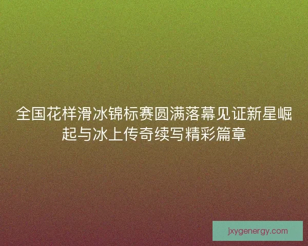 全国花样滑冰锦标赛圆满落幕见证新星崛起与冰上传奇续写精彩篇章