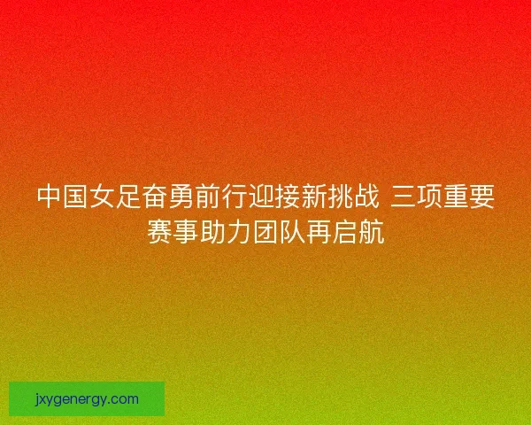 中国女足奋勇前行迎接新挑战 三项重要赛事助力团队再启航