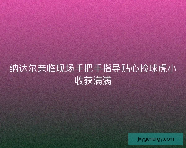 纳达尔亲临现场手把手指导贴心捡球虎小收获满满
